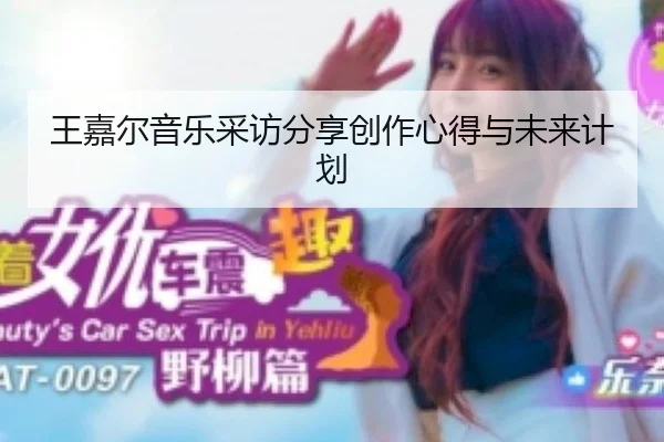 王嘉尔音乐采访分享创作心得与未来计划